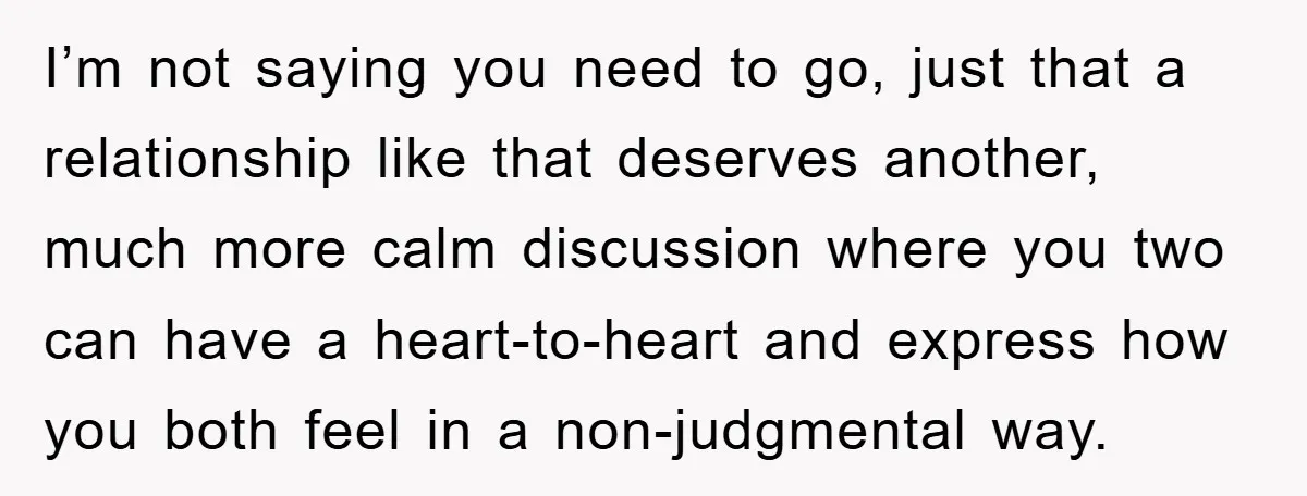 I’m not saying you need to go, just that a relationship like that deserves another, much more calm discussion where you two can have a heart-to-heart and express how you...