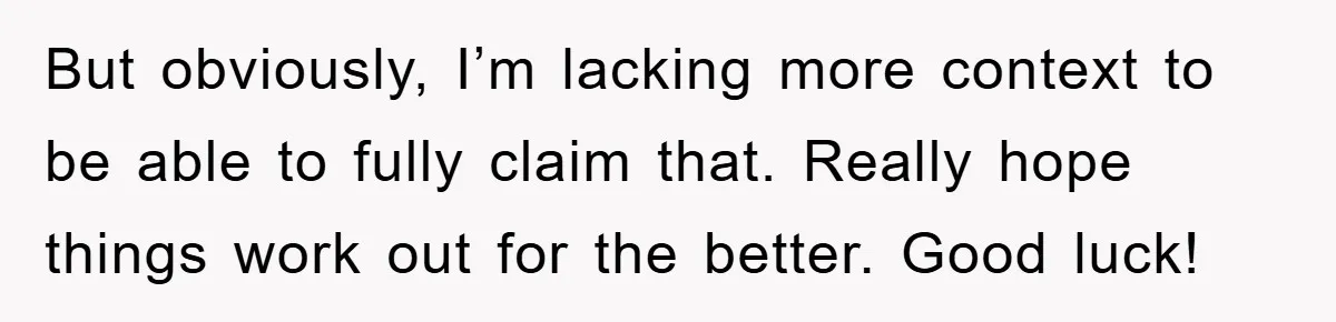 But obviously, I’m lacking more context to be able to fully claim that. Really hope things work out for the better. Good luck!