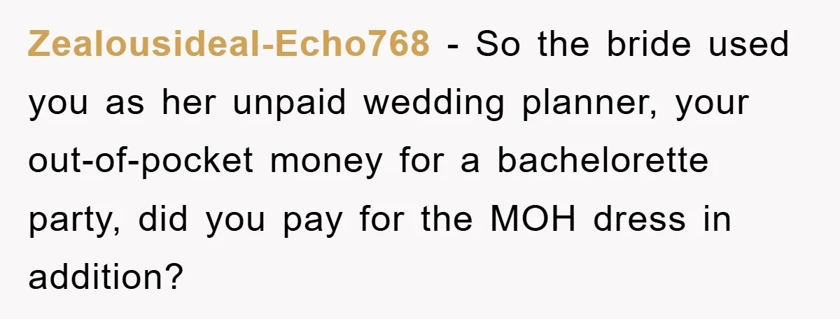 Zealousideal-Echo768 − So the bride used you as her unpaid wedding planner, your out-of-pocket money for a bachelorette party, did you pay for the MOH dress in addition?