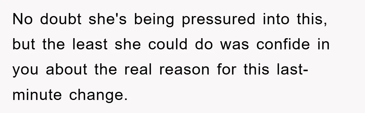 No doubt she's being pressured into this, but the least she could do was confide in you about the real reason for this last-minute change.