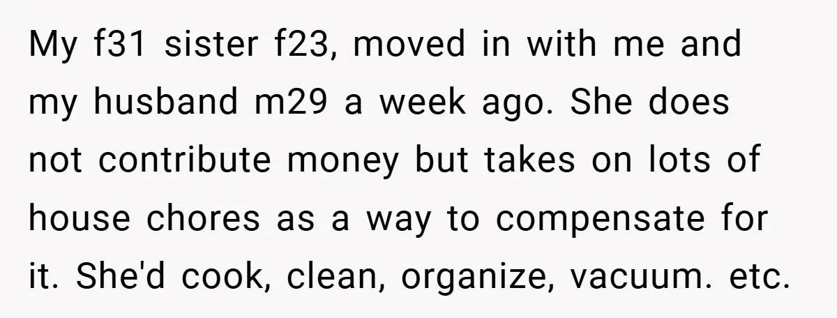 My f31 sister f23, moved in with me and my husband m29 a week ago. She does not contribute money but takes on lots of house chores as a way...
