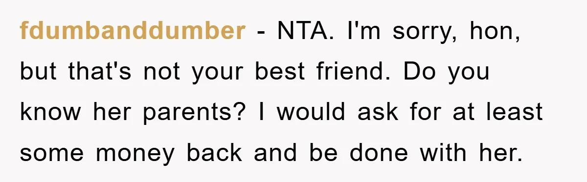 fdumbanddumber − NTA. I'm sorry, hon, but that's not your best friend. Do you know her parents? I would ask for at least some money back and be done with...