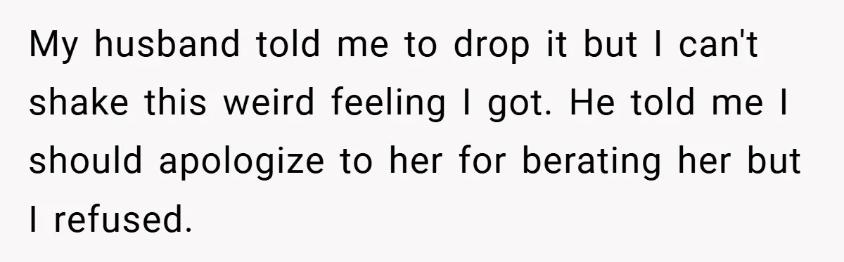 My husband told me to drop it but I can't shake this weird feeling I got. He told me I should apologize to her for berating her but I refused.