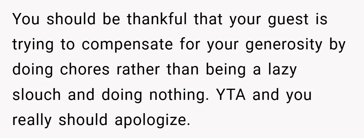 You should be thankful that your guest is trying to compensate for your generosity by doing chores rather than being a lazy slouch and doing nothing. YTA and you really...