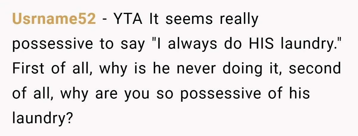 Usrname52 − YTA It seems really possessive to say "I always do HIS laundry." First of all, why is he never doing it, second of all, why are you so...