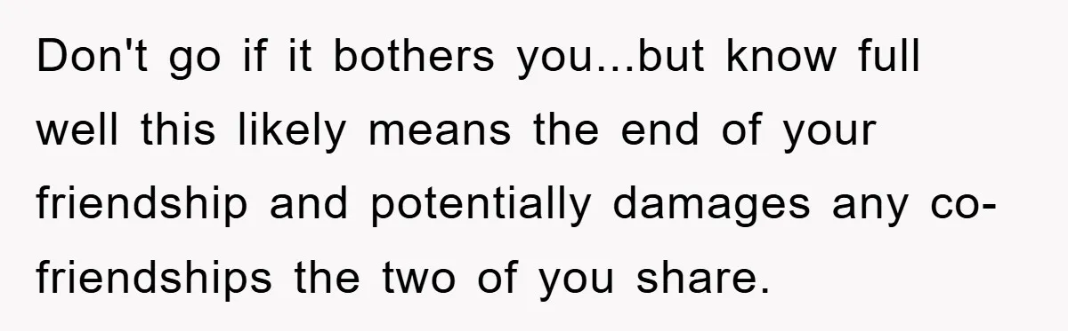 Don't go if it bothers you...but know full well this likely means the end of your friendship and potentially damages any co-friendships the two of you share.