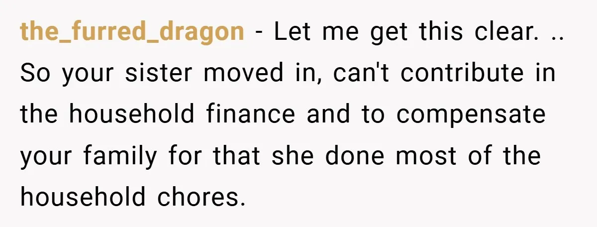 the_furred_dragon − Let me get this clear. .. So your sister moved in, can't contribute in the household finance and to compensate your family for that she done most of...