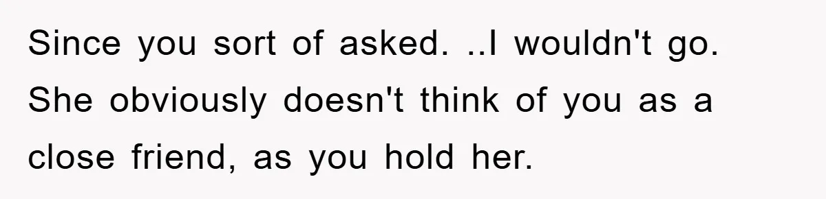 Since you sort of asked. ..I wouldn't go. She obviously doesn't think of you as a close friend, as you hold her.