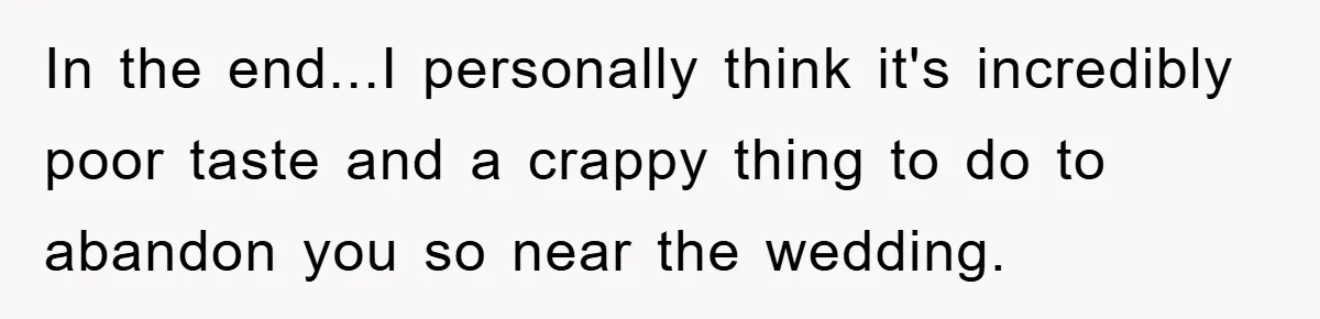 In the end...I personally think it's incredibly poor taste and a crappy thing to do to abandon you so near the wedding.