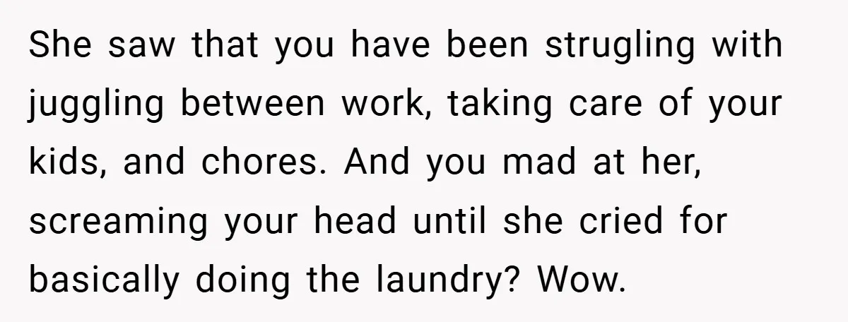 She saw that you have been strugling with juggling between work, taking care of your kids, and chores. And you mad at her, screaming your head until she cried for...