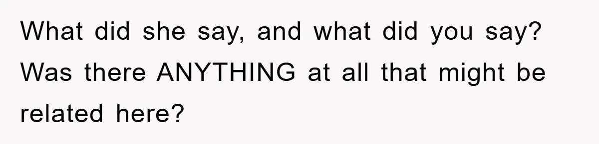 What did she say, and what did you say? Was there ANYTHING at all that might be related here?