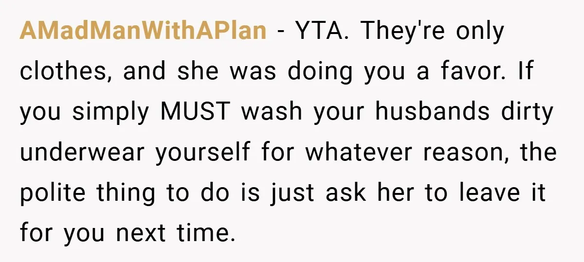 AMadManWithAPlan − YTA. They're only clothes, and she was doing you a favor. If you simply MUST wash your husbands dirty underwear yourself for whatever reason, the polite thing to...