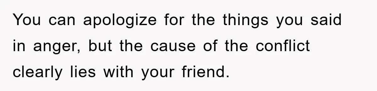 You can apologize for the things you said in anger, but the cause of the conflict clearly lies with your friend.