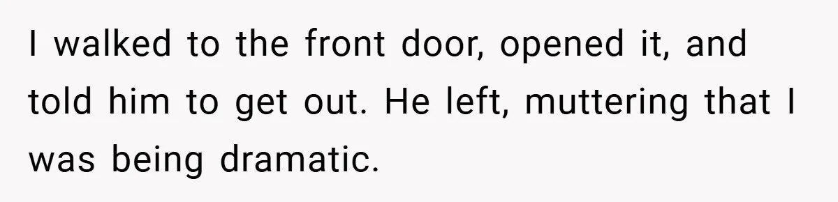 Woman Walks Away After Partner Calls Her ‘Stupid’ Over a Simple Mistake I walked to the front door, opened it, and told him to get out. He left, muttering that I was being dramatic.