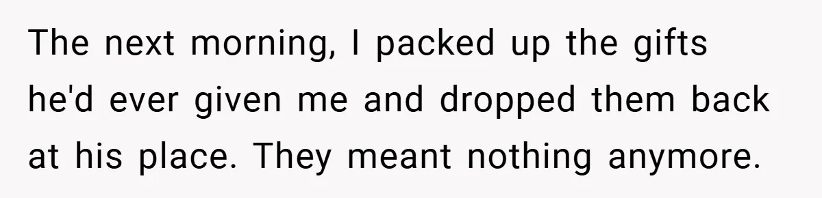 Woman Walks Away After Partner Calls Her ‘Stupid’ Over a Simple Mistake The next morning, I packed up the gifts he'd ever given me and dropped them back at his place. They meant nothing anymore.