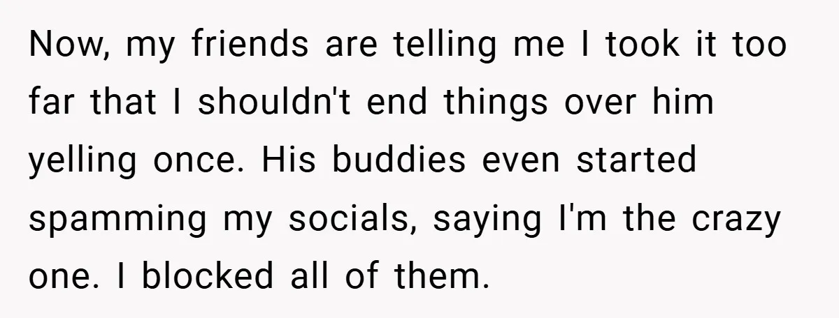 Woman Walks Away After Partner Calls Her ‘Stupid’ Over a Simple Mistake Now, my friends are telling me I took it too far that I shouldn't end things over him yelling once. His buddies even started spamming my socials, saying I'm the...
