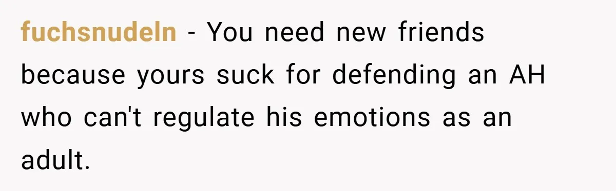 Woman Walks Away After Partner Calls Her ‘Stupid’ Over a Simple Mistake fuchsnudeln - You need new friends because yours suck for defending an AH who can't regulate his emotions as an adult.