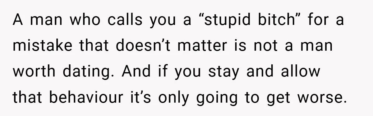 Woman Walks Away After Partner Calls Her ‘Stupid’ Over a Simple Mistake A man who calls you a “stupid bitch” for a mistake that doesn’t matter is not a man worth dating. And if you stay and allow that behaviour it’s only...
