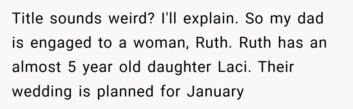 Teen Refuses to Play ‘Perfect Sister’ at Dad’s Wedding, Stepmom Isn’t Happy Title sounds weird? I'll explain. So my dad is engaged to a woman, Ruth. Ruth has an almost 5 year old daughter Laci. Their wedding is planned for January