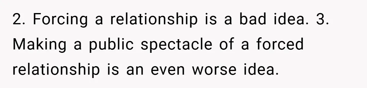 Teen Refuses to Play ‘Perfect Sister’ at Dad’s Wedding, Stepmom Isn’t Happy 2. Forcing a relationship is a bad idea. 3. Making a public spectacle of a forced relationship is an even worse idea.