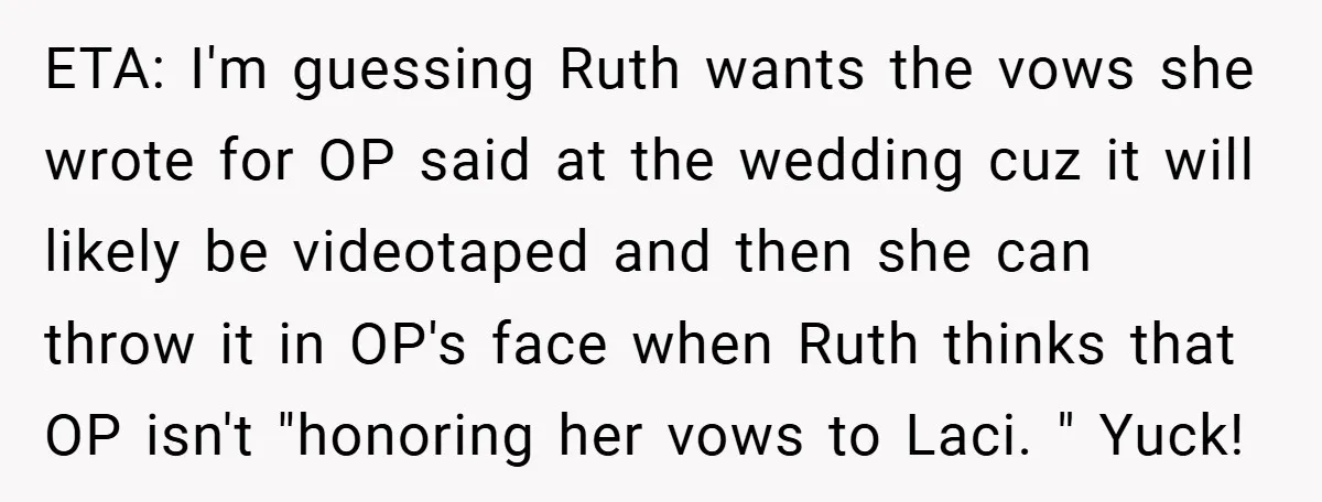 Teen Refuses to Play ‘Perfect Sister’ at Dad’s Wedding, Stepmom Isn’t Happy ETA: I'm guessing Ruth wants the vows she wrote for OP said at the wedding cuz it will likely be videotaped and then she can throw it in OP's face...