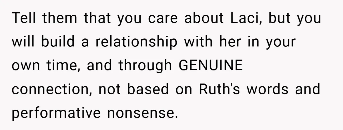 Teen Refuses to Play ‘Perfect Sister’ at Dad’s Wedding, Stepmom Isn’t Happy Tell them that you care about Laci, but you will build a relationship with her in your own time, and through GENUINE connection, not based on Ruth's words and performative...