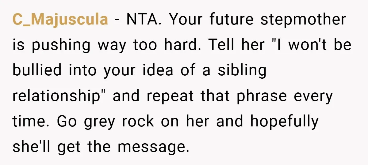 Teen Refuses to Play ‘Perfect Sister’ at Dad’s Wedding, Stepmom Isn’t Happy C_Majuscula − NTA. Your future stepmother is pushing way too hard. Tell her "I won't be bullied into your idea of a sibling relationship" and repeat that phrase every time....