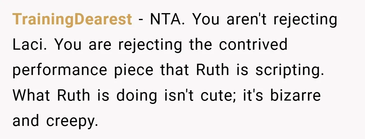 Teen Refuses to Play ‘Perfect Sister’ at Dad’s Wedding, Stepmom Isn’t Happy TrainingDearest − NTA. You aren't rejecting Laci. You are rejecting the contrived performance piece that Ruth is scripting. What Ruth is doing isn't cute; it's bizarre and creepy.