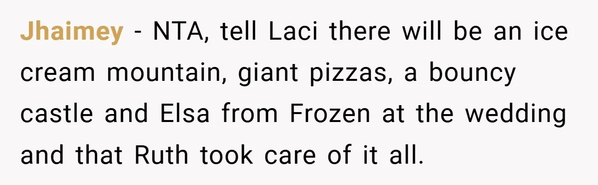 Teen Refuses to Play ‘Perfect Sister’ at Dad’s Wedding, Stepmom Isn’t Happy Jhaimey − NTA, tell Laci there will be an ice cream mountain, giant pizzas, a bouncy castle and Elsa from Frozen at the wedding and that Ruth took care of...