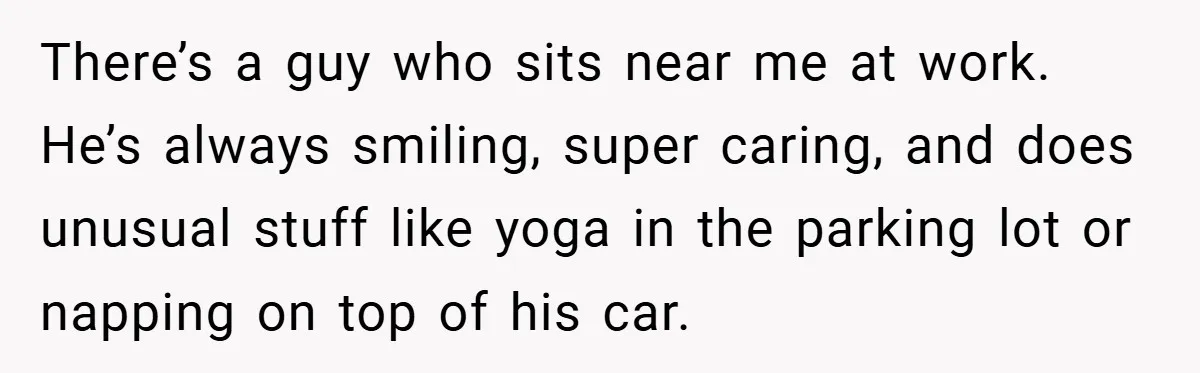 There’s a guy who sits near me at work. He’s always smiling, super caring, and does unusual stuff like yoga in the parking lot or napping on top of his...