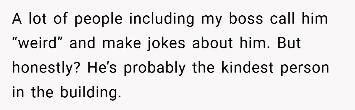 A lot of people including my boss call him “weird” and make jokes about him. But honestly? He’s probably the kindest person in the building.
