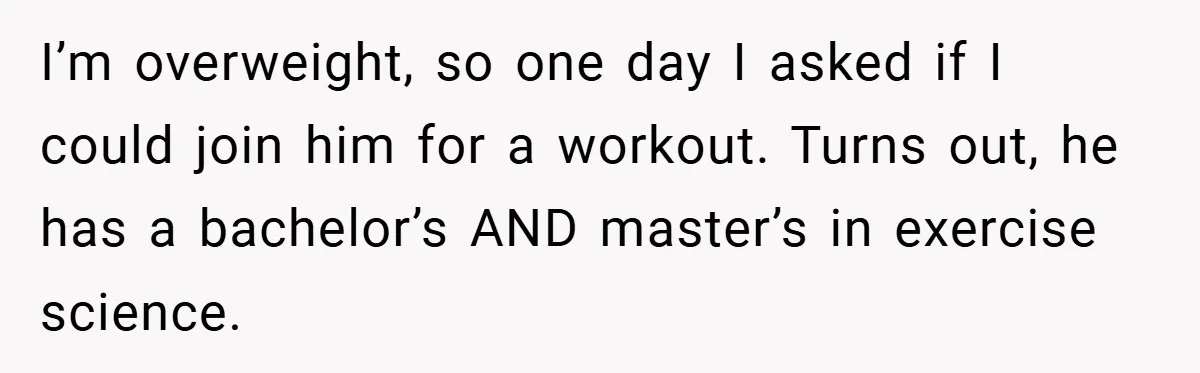 I’m overweight, so one day I asked if I could join him for a workout. Turns out, he has a bachelor’s AND master’s in exercise science.