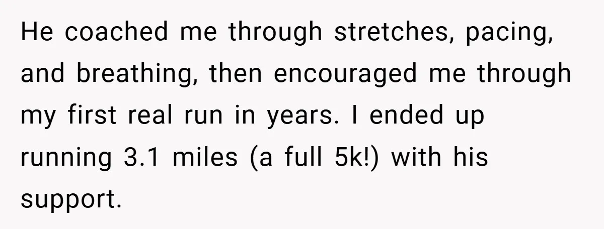He coached me through stretches, pacing, and breathing, then encouraged me through my first real run in years. I ended up running 3.1 miles (a full 5k!) with his support.