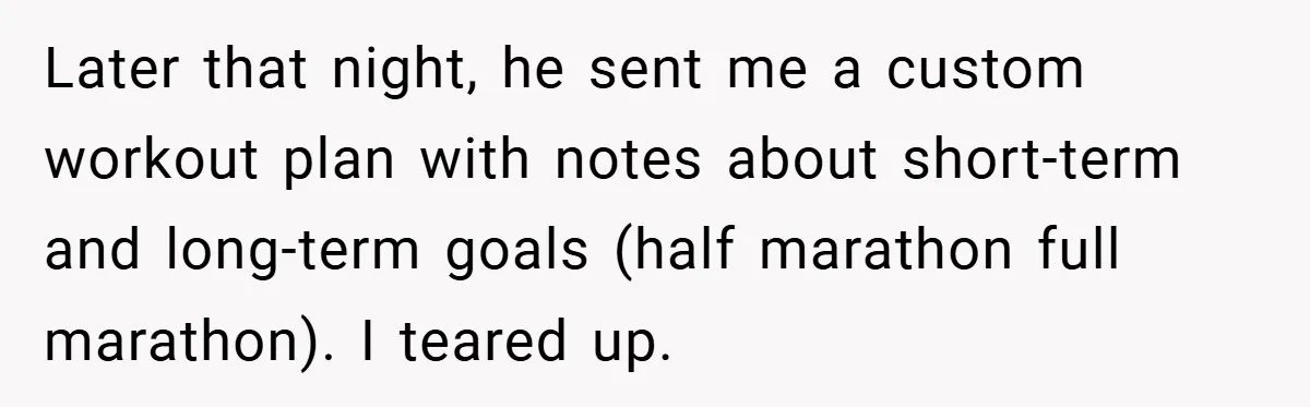 Later that night, he sent me a custom workout plan with notes about short-term and long-term goals (half marathon full marathon). I teared up.