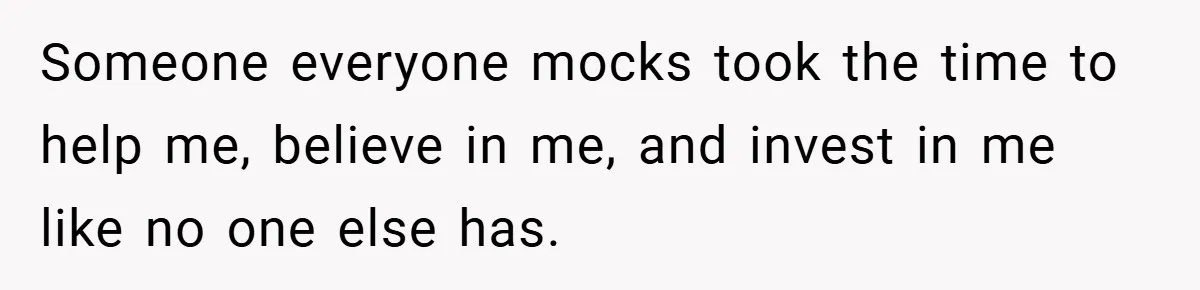 Someone everyone mocks took the time to help me, believe in me, and invest in me like no one else has.