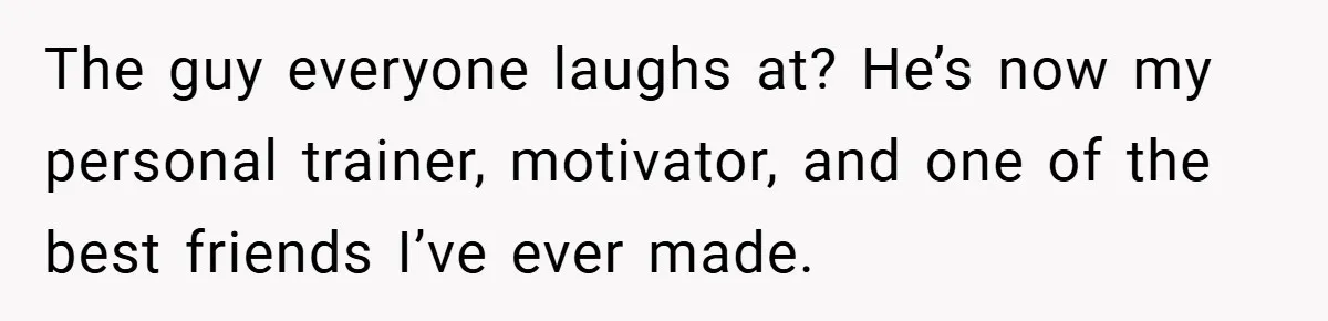 The guy everyone laughs at? He’s now my personal trainer, motivator, and one of the best friends I’ve ever made.