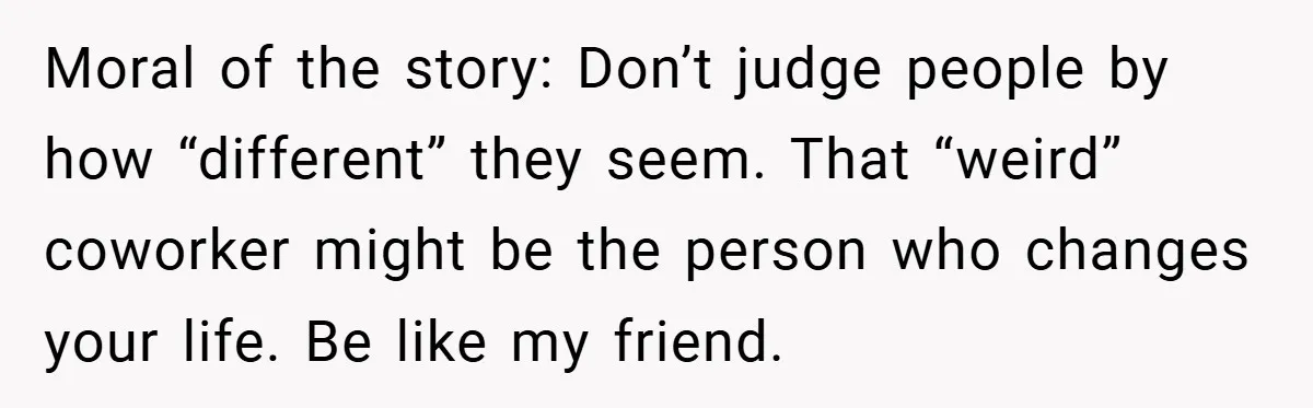 Moral of the story: Don’t judge people by how “different” they seem. That “weird” coworker might be the person who changes your life. Be like my friend.