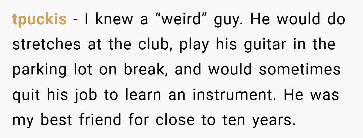tpuckis − I knew a “weird” guy. He would do stretches at the club, play his guitar in the parking lot on break, and would sometimes quit his job to...