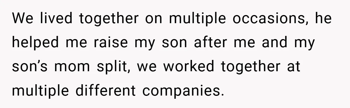 We lived together on multiple occasions, he helped me raise my son after me and my son’s mom split, we worked together at multiple different companies.