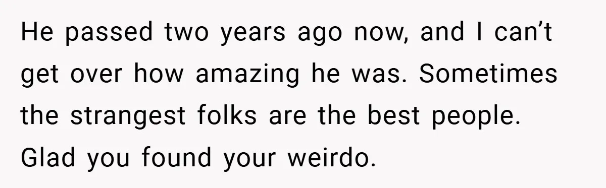 He passed two years ago now, and I can’t get over how amazing he was. Sometimes the strangest folks are the best people. Glad you found your weirdo.