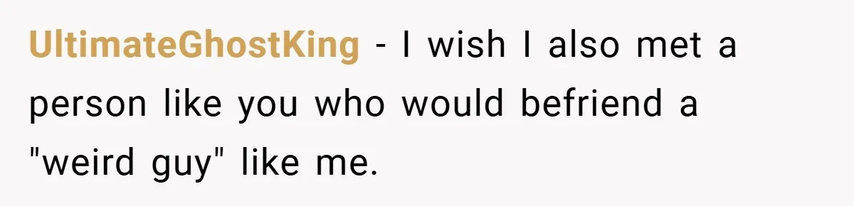 UltimateGhostKing − I wish I also met a person like you who would befriend a "weird guy" like me.