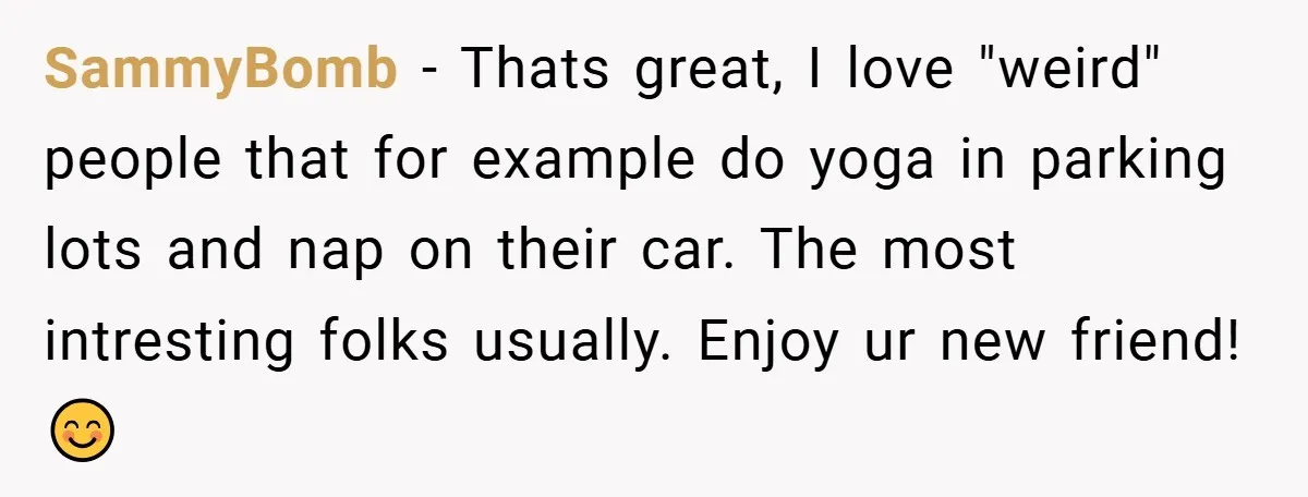 SammyBomb − Thats great, I love "weird" people that for example do yoga in parking lots and nap on their car. The most intresting folks usually. Enjoy ur new friend!...