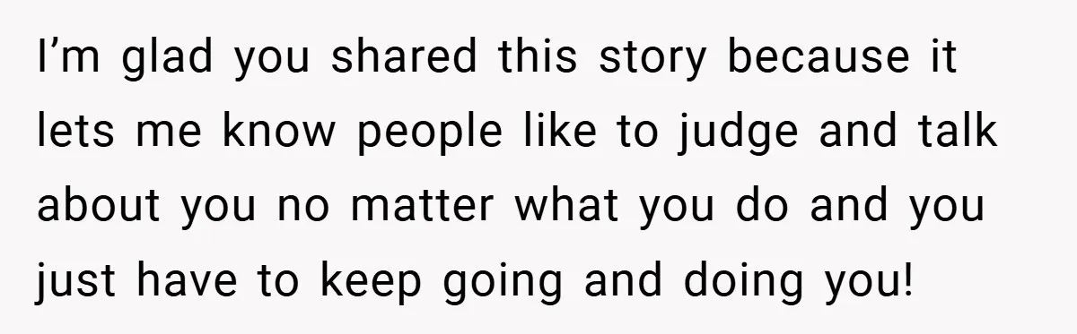 I’m glad you shared this story because it lets me know people like to judge and talk about you no matter what you do and you just have to keep...