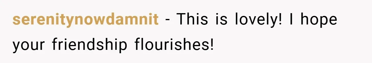 serenitynowdamnit − This is lovely! I hope your friendship flourishes!