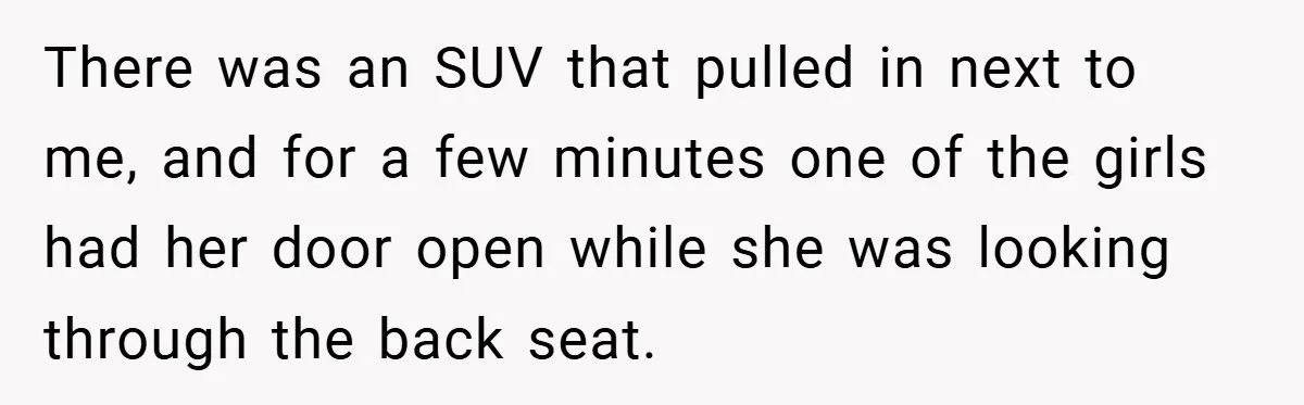 There was an SUV that pulled in next to me, and for a few minutes one of the girls had her door open while she was looking through the back...