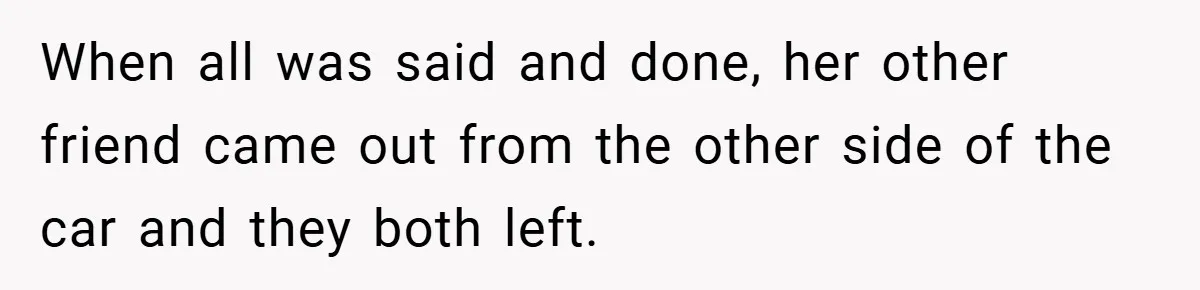 When all was said and done, her other friend came out from the other side of the car and they both left.
