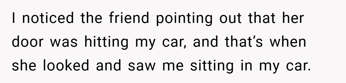 I noticed the friend pointing out that her door was hitting my car, and that’s when she looked and saw me sitting in my car.
