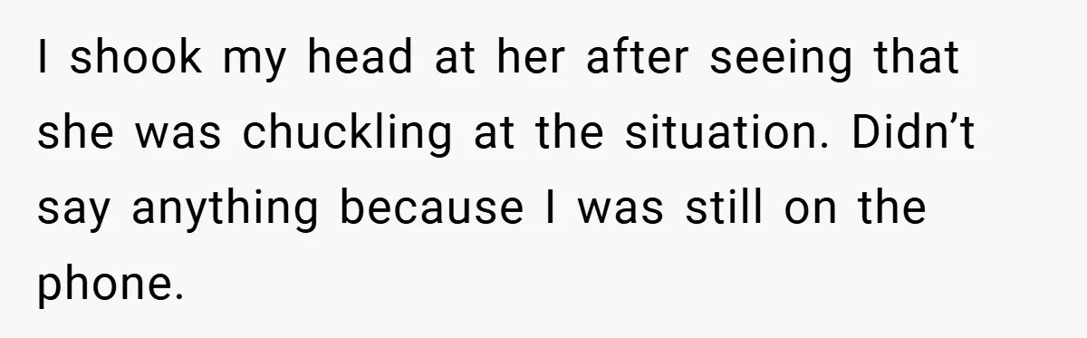 I shook my head at her after seeing that she was chuckling at the situation. Didn’t say anything because I was still on the phone.