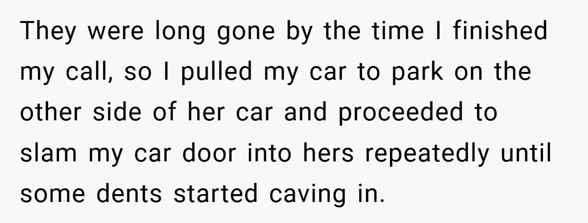 They were long gone by the time I finished my call, so I pulled my car to park on the other side of her car and proceeded to slam my...