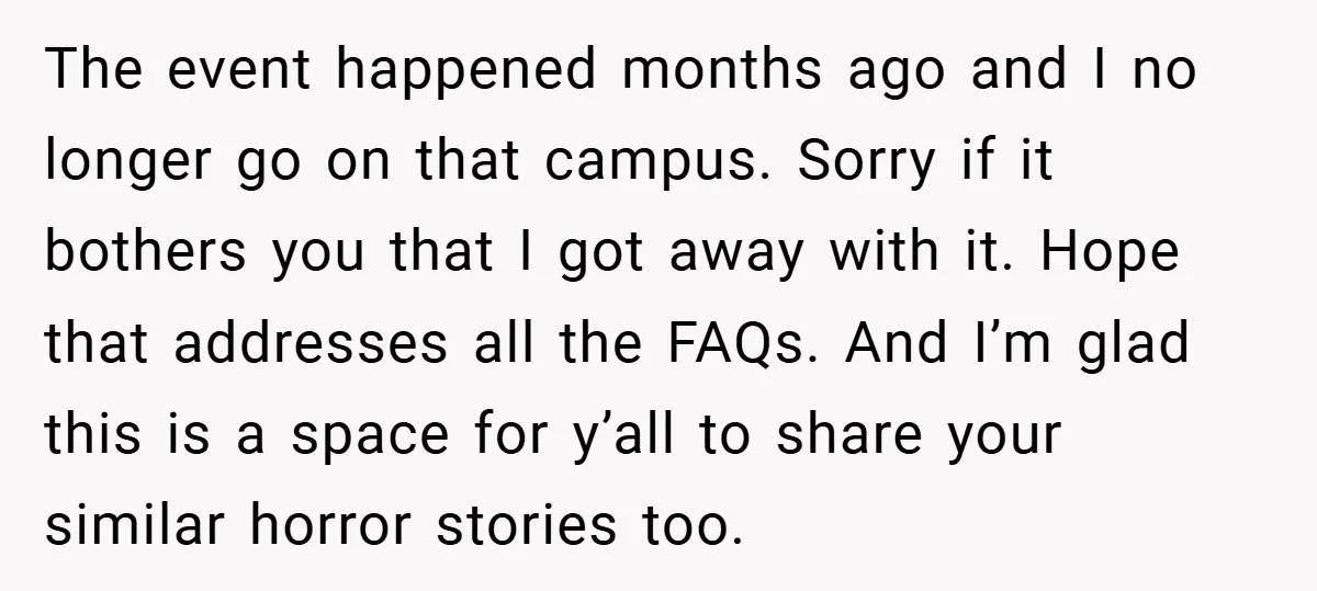 The event happened months ago and I no longer go on that campus. Sorry if it bothers you that I got away with it. Hope that addresses all the FAQs....